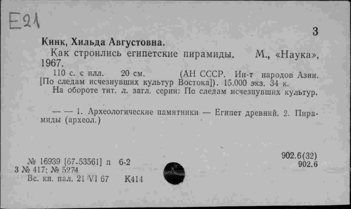 ﻿EQà
О
Кинк, Хильда Августовна.
Как строились египетские пирамиды. М., «Наука», 1967.
110 с. с илл. 20 см. (АН СССР. Ин-т народов Азии.
[По следам исчезнувших культур Востока]). 15.000 экз. 34 к.
На обороте тит. л. загл. серии: По следам исчезнувших культур.
— — 1. Археологические памятники — Египет древний. 2. Пирамиды (археол.)
№ 16939 [67-53561] п
3 № 417; № 5274
Вс. кн. пал. 21 'VI 67
6-2
К414
902.6(32)
902.6